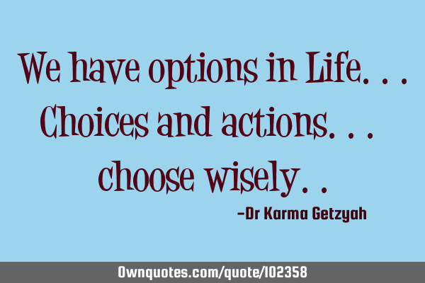 We have options in Life...choices and actions... choose