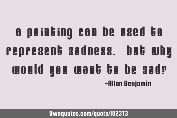 A painting can be used to represent sadness. But why would you want to be sad?