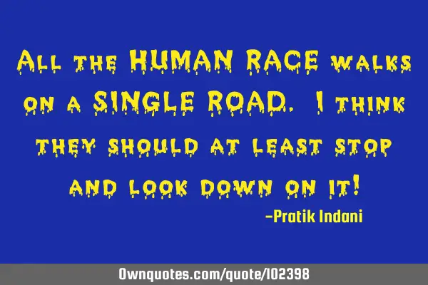 All the HUMAN RACE walks on a SINGLE ROAD. I think they should at least stop and look down on it!