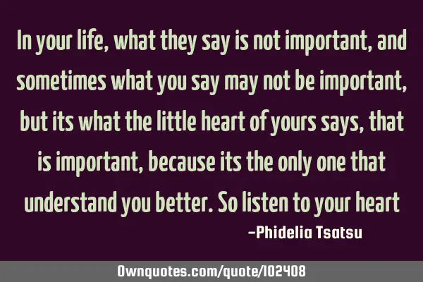 In your life, what they say is not important, and sometimes what you say may not be important, but
