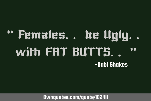 " Females.. be Ugly.. with FAT BUTTS.. "