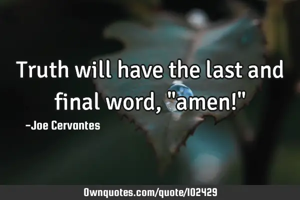 Truth will have the last and final word, "amen!"