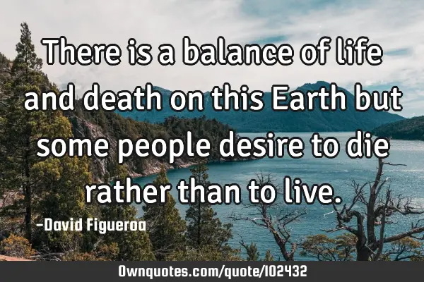There is a balance of life and death on this Earth but some people desire to die rather than to