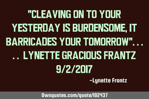 "Cleaving on to your yesterday is burdensome, it barricades your tomorrow"..... Lynette Gracious F