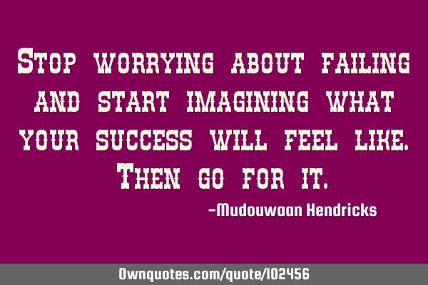 Stop worrying about failing and start imagining what your success will feel like. Then go for