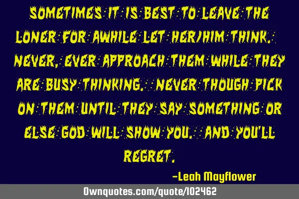 Sometimes it is best to leave the loner for awhile let her/him think. Never,ever approach them