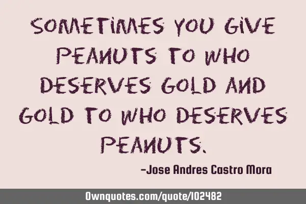 Sometimes you give peanuts to who deserves gold and gold to who deserves
