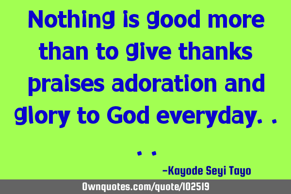 Nothing is good more than to give thanks praises adoration and glory to God