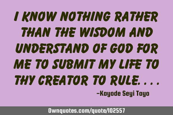 I know nothing rather than the wisdom and understand of God for me to submit my life to thy Creator