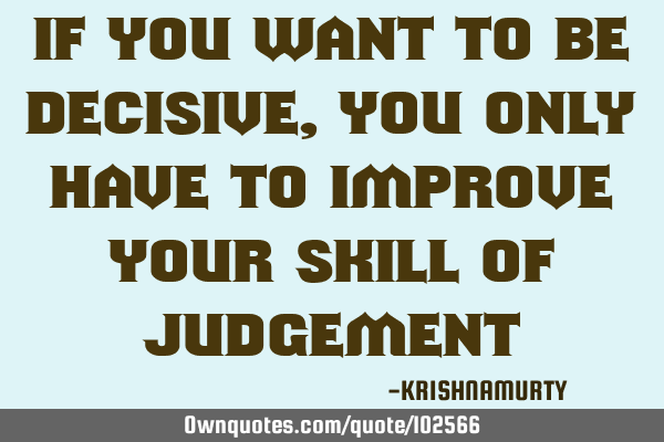 IF YOU WANT TO BE DECISIVE, YOU ONLY HAVE TO IMPROVE YOUR SKILL OF JUDGEMENT