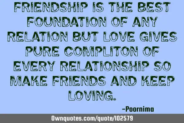 Friendship is the best foundation of any relation but love gives pure compliton of every