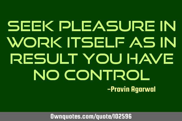 Seek pleasure in work itself as in result you have no