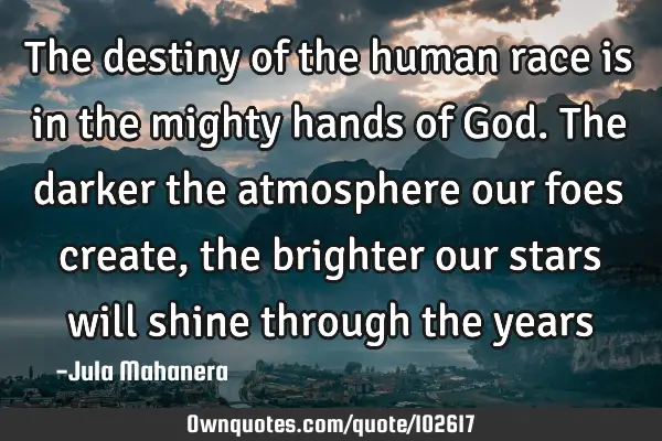 The destiny of the human race is in the mighty hands of God. The darker the atmosphere our foes