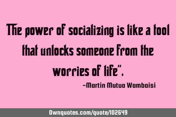 The power of socializing is like a tool that unlocks someone from the worries of life"