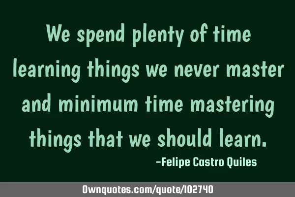 We spend plenty of time learning things we never master and minimum time mastering things that we