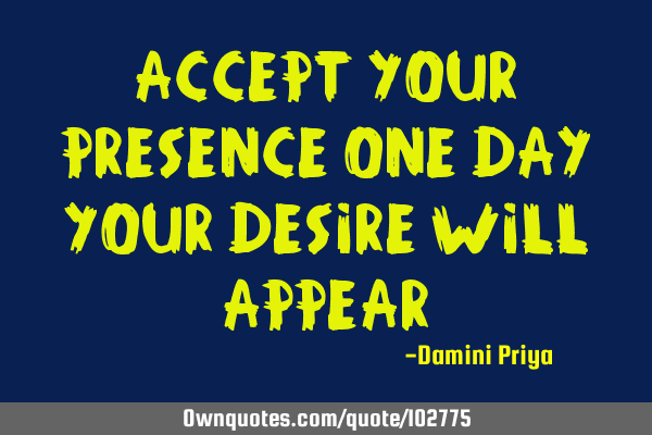 Accept your presence One day your desire Will