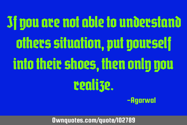 If you are not able to understand others situation, put yourself into their shoes, then only you