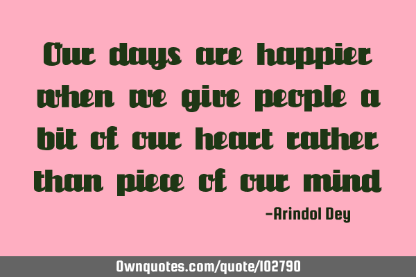 Our days are happier when we give people a bit of our heart rather than piece of our