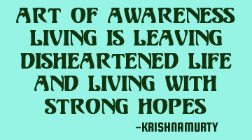 ART OF AWARENESS LIVING IS LEAVING DISHEARTENED LIFE AND LIVING WITH STRONG HOPES
