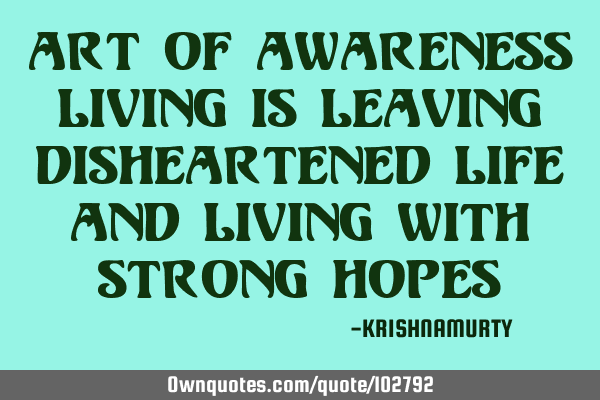 ART OF AWARENESS LIVING IS LEAVING DISHEARTENED LIFE AND LIVING WITH STRONG HOPES