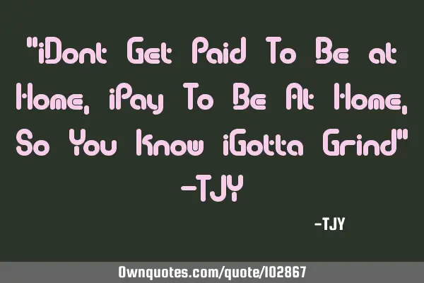 "iDont Get Paid To Be at Home, iPay To Be At Home, So You know iGotta Grind" -TJY