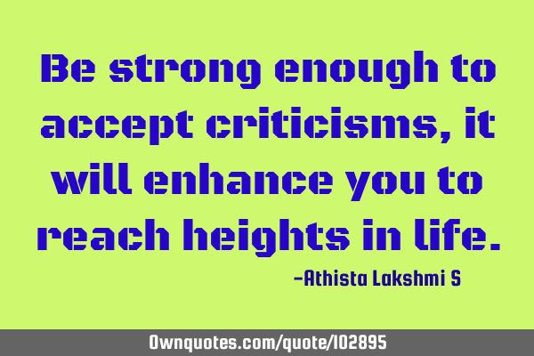 Be strong enough to accept criticisms, it will enhance you to reach heights in