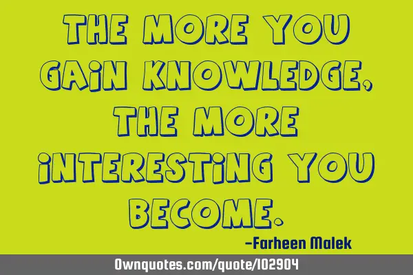 The more you gain knowledge, the more interesting you