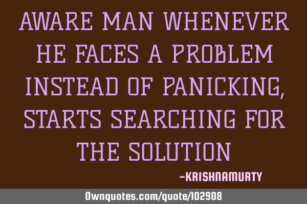 AWARE MAN WHENEVER HE FACES A PROBLEM INSTEAD OF PANICKING, STARTS SEARCHING FOR THE SOLUTION