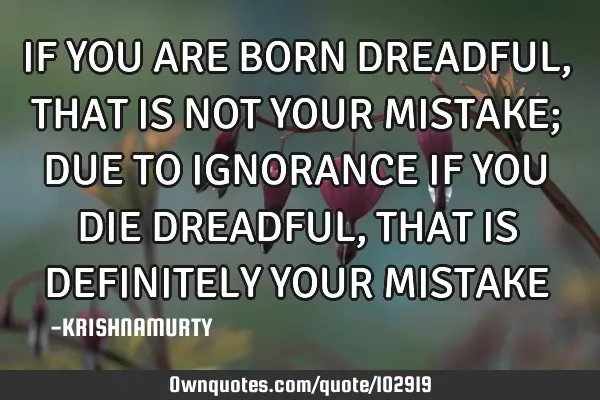 IF YOU ARE BORN DREADFUL, THAT IS NOT YOUR MISTAKE; DUE TO IGNORANCE IF YOU DIE DREADFUL, THAT IS DE
