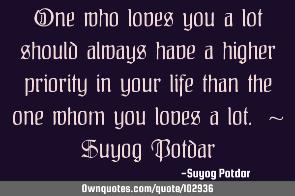 One who loves you a lot should always have a higher priority in your life than the one whom you
