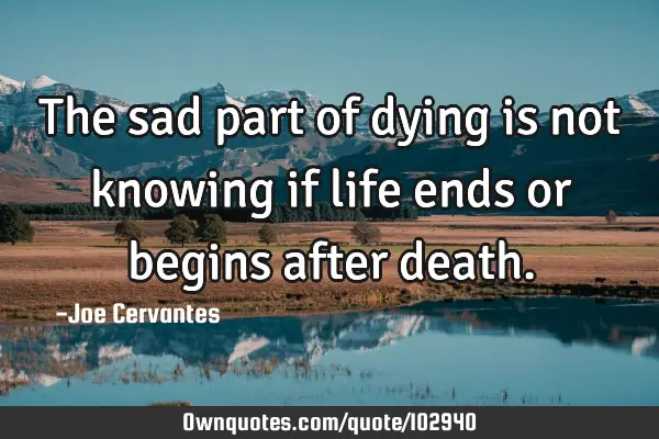 The sad part of dying is not knowing if life ends or begins after