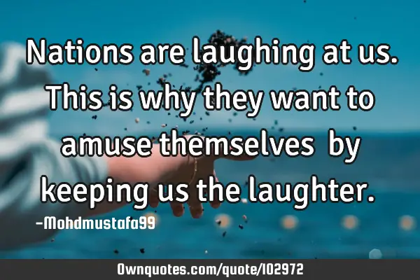 • Nations are laughing at us. This is why they want to amuse themselves ‎by keeping us the