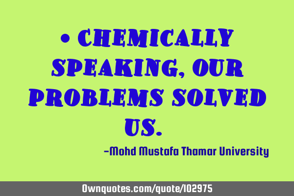 • Chemically speaking , our problems solved us.‎