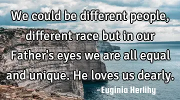 We could be different people, different race but in our Father's eyes we are all equal and unique. H