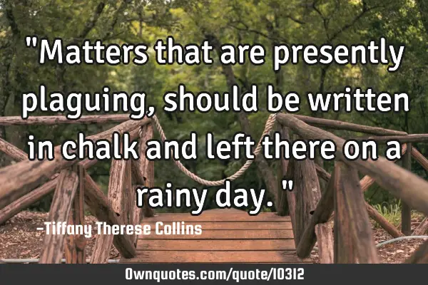 "Matters that are presently plaguing, should be written in chalk and left there on a rainy day."