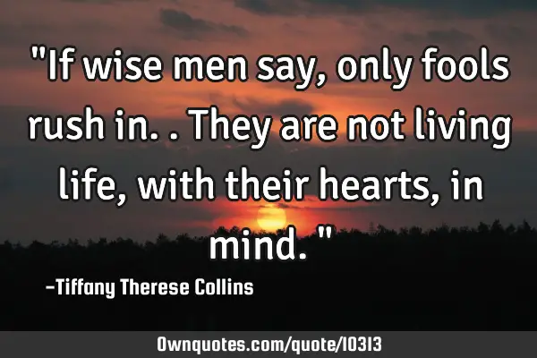 "If wise men say, only fools rush in.. They are not living life, with their hearts, in mind."
