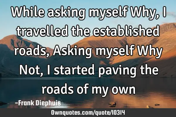 While asking myself Why, I travelled the established roads, Asking myself Why Not, I started paving