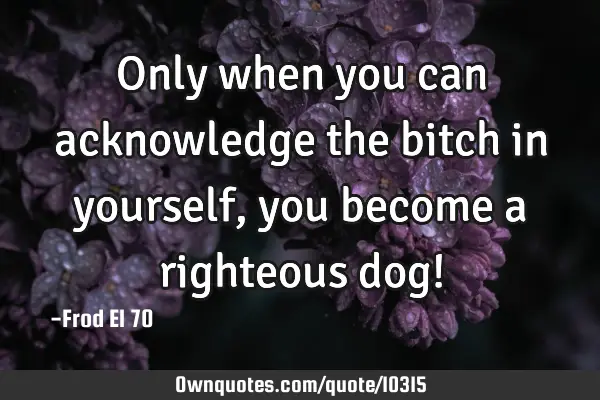 Only when you can acknowledge the bitch in yourself, you become a righteous dog!