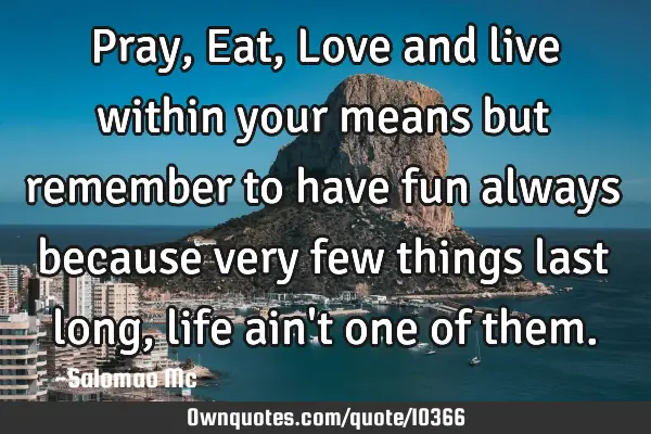 Pray, Eat, Love and live within your means but remember to have fun always because very few things