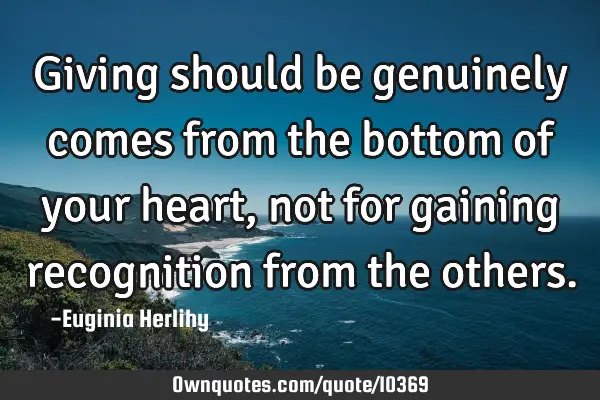 Giving should be genuinely comes from the bottom of your heart, not for gaining recognition from