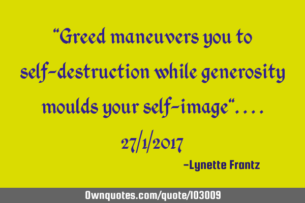 "Greed maneuvers you to self-destruction while generosity moulds your self-image"....27/1/2017