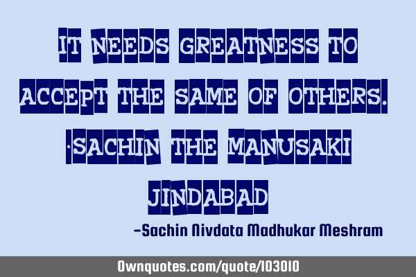 It needs greatness to accept the same of others. -Sachin, the Manusaki J
