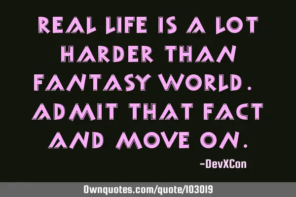 Real life is a lot harder than fantasy world. Admit that fact and move