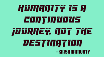 HUMANITY IS A CONTINUOUS JOURNEY, NOT THE DESTINATION