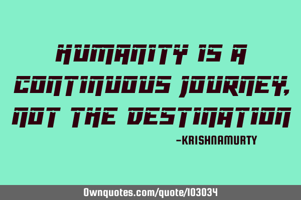 HUMANITY IS A CONTINUOUS JOURNEY, NOT THE DESTINATION