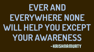 EVER AND EVERYWHERE NONE WILL HELP YOU EXCEPT YOUR AWARENESS