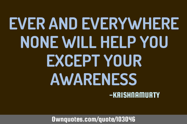 EVER AND EVERYWHERE NONE WILL HELP YOU EXCEPT YOUR AWARENESS