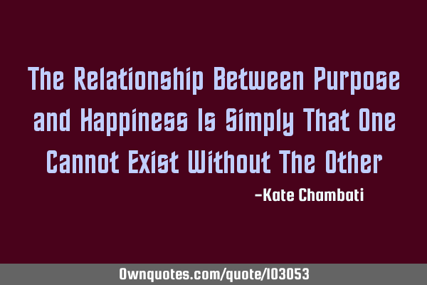 The Relationship Between Purpose and Happiness Is Simply That One Cannot Exist Without The O