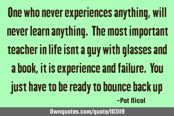 One who never experiences anything, will never learn anything. The most important teacher in life
