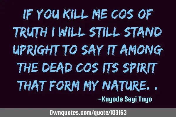If you kill me cos of truth I will still stand upright to say it among the dead cos its spirit that